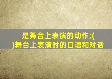 是舞台上表演的动作;( )舞台上表演时的口语和对话